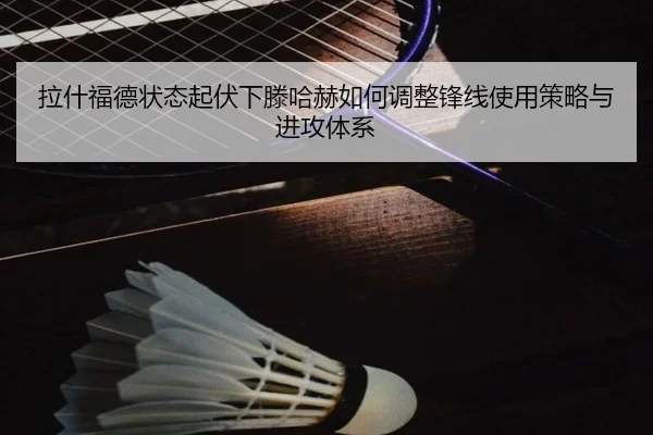 拉什福德状态起伏下滕哈赫如何调整锋线使用策略与进攻体系