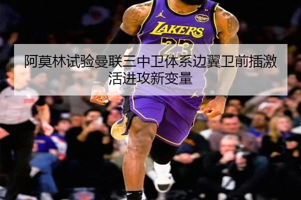 阿莫林试验曼联三中卫体系边翼卫前插激活进攻新变量