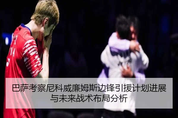 巴萨考察尼科威廉姆斯边锋引援计划进展与未来战术布局分析