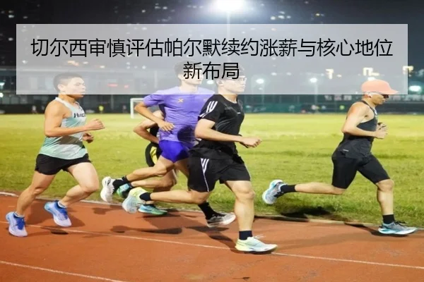 切尔西审慎评估帕尔默续约涨薪与核心地位新布局