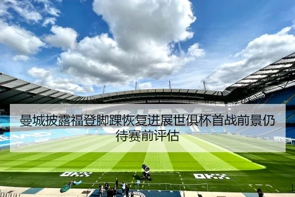 曼城披露福登脚踝恢复进展世俱杯首战前景仍待赛前评估