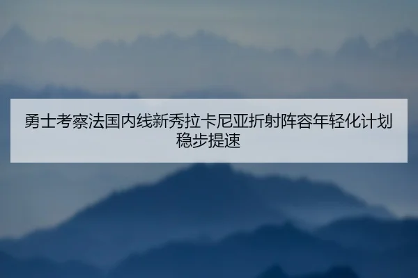 勇士考察法国内线新秀拉卡尼亚折射阵容年轻化计划稳步提速